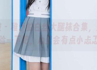 袜啵啵 – 稚予的白丝大腿袜合集,来免费体验一下吧,心里会有点小忐忑哟